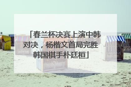 春兰杯决赛上演中韩对决，杨楷文首局完胜韩国棋手朴廷桓