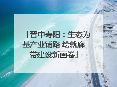 晋中寿阳：生态为基产业铺路 绘就廊带建设新画卷