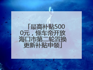 最高补贴5000元，懂车帝开放海口市第二轮置换更新补贴申领