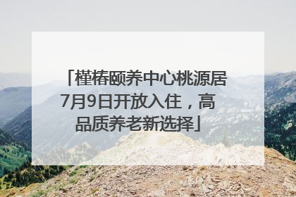 槿椿颐养中心桃源居7月9日开放入住，高品质养老新选择