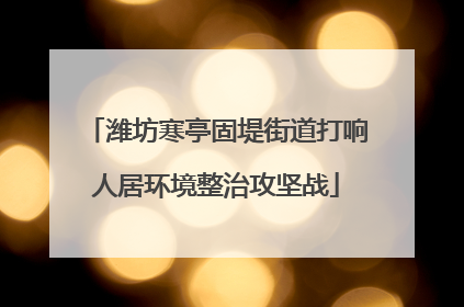 潍坊寒亭固堤街道打响人居环境整治攻坚战
