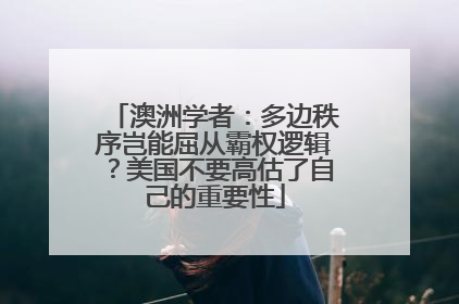 澳洲学者:多边秩序岂能屈从霸权逻辑?美国不要高估了自己的重要性