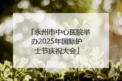 永州市中心医院举办2025年国际护士节庆祝大会