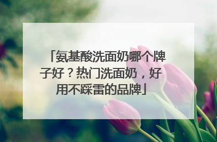 氨基酸洗面奶哪个牌子好？热门洗面奶，好用不踩雷的品牌