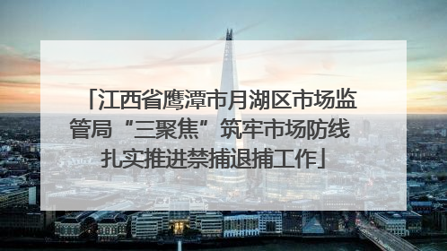 江西省鹰潭市月湖区市场监管局“三聚焦”筑牢市场防线 扎实推进禁捕退捕工作