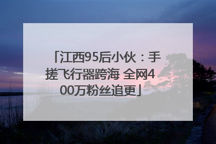 江西95后小伙：手搓飞行器跨海 全网400万粉丝追更