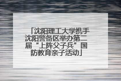 沈阳理工大学携手沈阳警备区举办第二届“上阵父子兵”国防教育亲子活动