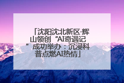 沈阳沈北新区·辉山领创“AI奇遇记”成功举办：沉浸科普点燃AI热情