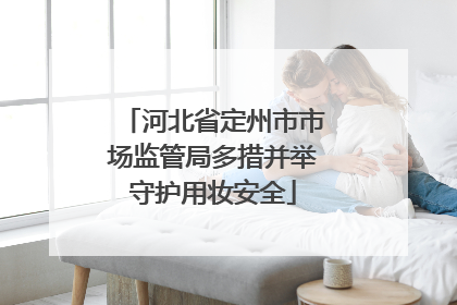 河北省定州市市场监管局多措并举守护用妆安全