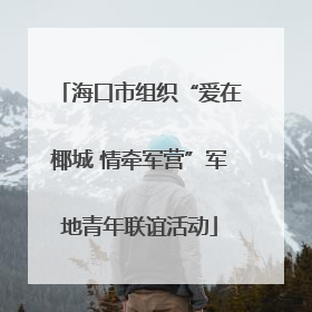 海口市组织“爱在椰城 情牵军营”军地青年联谊活动