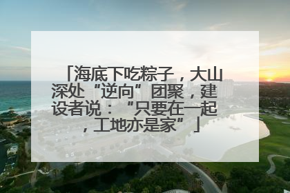 海底下吃粽子，大山深处“逆向”团聚，建设者说：“只要在一起，工地亦是家”