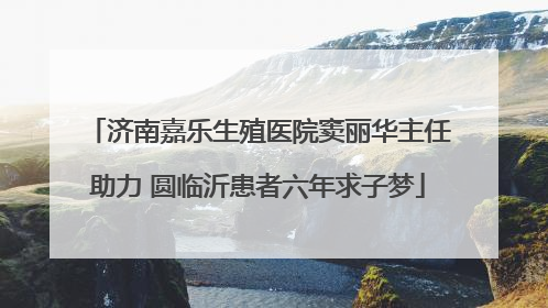 济南嘉乐生殖医院窦丽华主任助力 圆临沂患者六年求子梦