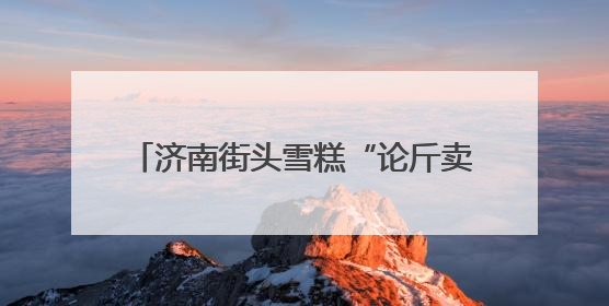 济南街头雪糕“论斤卖”爆火！18元一斤能称30多个，很多人排队买“满满一大兜”
