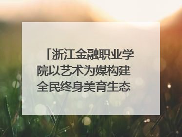 浙江金融职业学院以艺术为媒构建全民终身美育生态——校社联动共谱美育新篇章