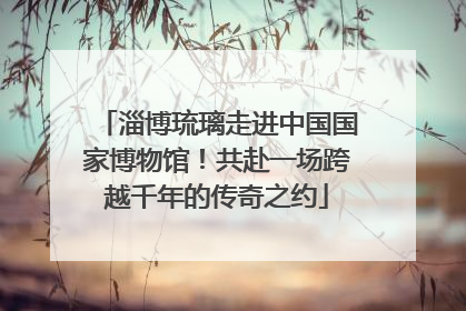 淄博琉璃走进中国国家博物馆！共赴一场跨越千年的传奇之约