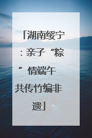 湖南绥宁:亲子“粽”情端午 共传竹编非遗