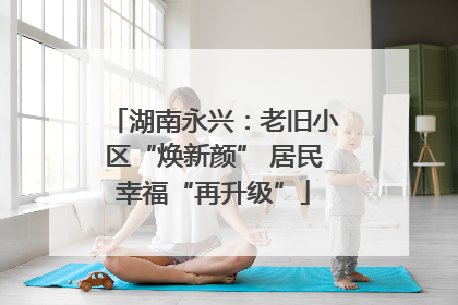 湖南永兴：老旧小区“焕新颜” 居民幸福“再升级”