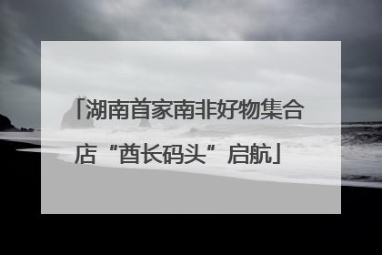 湖南首家南非好物集合店“酋长码头”启航