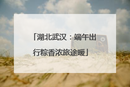 湖北武汉：端午出行粽香浓旅途暖