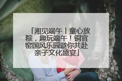 湘见端午丨童心放粽，趣玩端午！铜官窑国风乐园邀你共赴亲子文化盛宴