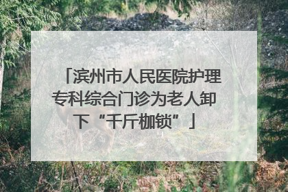 滨州市人民医院护理专科综合门诊为老人卸下“千斤枷锁”