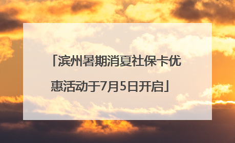 滨州暑期消夏社保卡优惠活动于7月5日开启