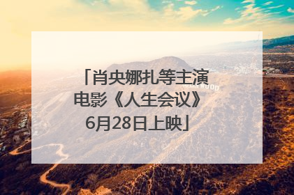 肖央娜扎等主演电影《人生会议》6月28日上映
