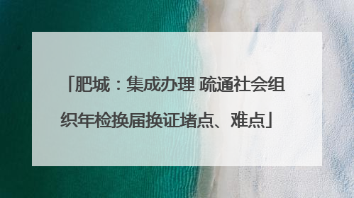 肥城：集成办理 疏通社会组织年检换届换证堵点、难点