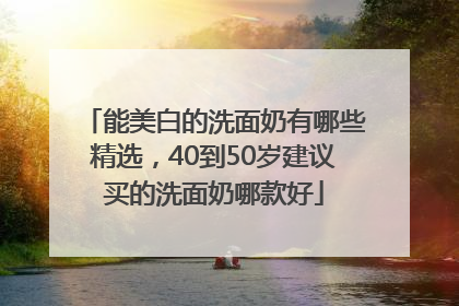 能美白的洗面奶有哪些精选，40到50岁建议买的洗面奶哪款好