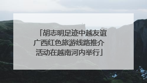 胡志明足迹中越友谊广西红色旅游线路推介活动在越南河内举行