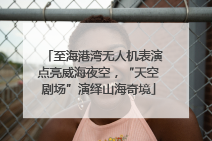 至海港湾无人机表演点亮威海夜空，“天空剧场”演绎山海奇境