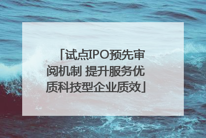 试点IPO预先审阅机制 提升服务优质科技型企业质效
