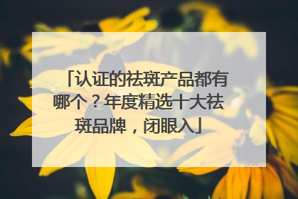 认证的祛斑产品都有哪个？年度精选十大祛斑品牌，闭眼入