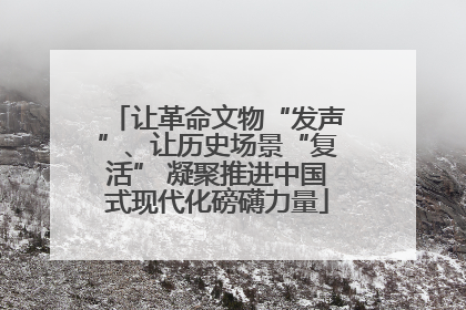 让革命文物“发声”、让历史场景“复活” 凝聚推进中国式现代化磅礴力量
