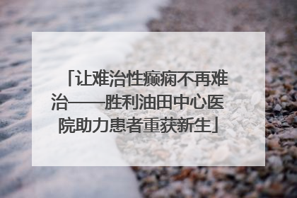 让难治性癫痫不再难治——胜利油田中心医院助力患者重获新生