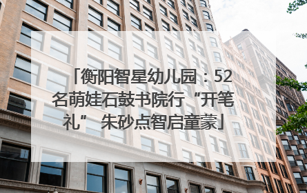 衡阳智星幼儿园：52名萌娃石鼓书院行“开笔礼” 朱砂点智启童蒙