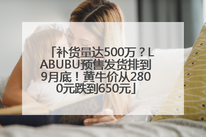 补货量达500万？LABUBU预售发货排到9月底！黄牛价从2800元跌到650元
