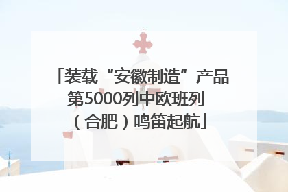 装载“安徽制造”产品 第5000列中欧班列（合肥）鸣笛起航