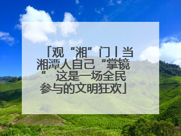 观“湘”门丨当湘潭人自己“掌镜” 这是一场全民参与的文明狂欢