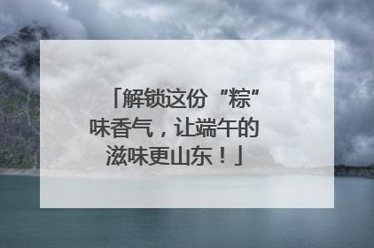 解锁这份“粽”味香气，让端午的滋味更山东！