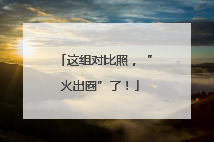 这组对比照，“火出圈”了！