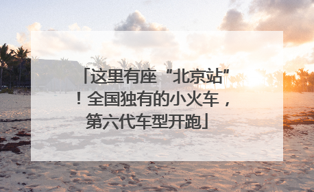 这里有座“北京站”！全国独有的小火车，第六代车型开跑