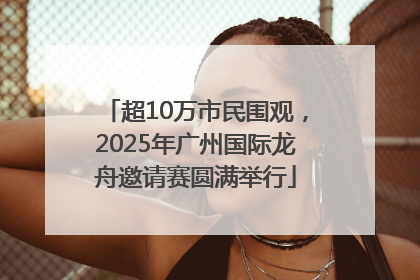 超10万市民围观，2025年广州国际龙舟邀请赛圆满举行