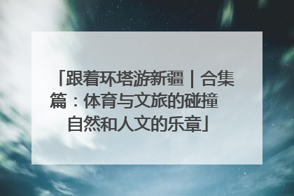跟着环塔游新疆｜合集篇：体育与文旅的碰撞 自然和人文的乐章