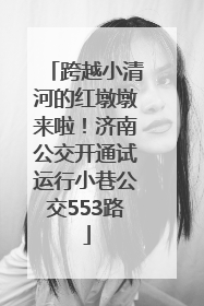 跨越小清河的红墩墩来啦！济南公交开通试运行小巷公交553路