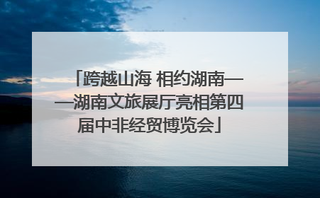 跨越山海 相约湖南——湖南文旅展厅亮相第四届中非经贸博览会