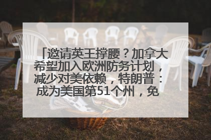 邀请英王撑腰？加拿大希望加入欧洲防务计划，减少对美依赖，特朗普：成为美国第51个州，免费用“金穹”