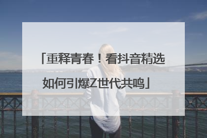 重释青春！看抖音精选如何引爆Z世代共鸣
