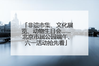 非遗市集、文化展览、动物生日会……北京市属公园端午、六一活动抢先看