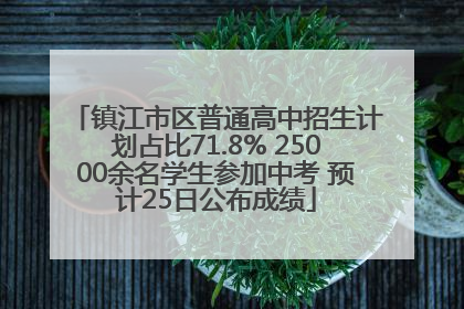 镇江市区普通高中招生计划占比71.8% 25000余名学生参加中考 预计25日公布成绩
